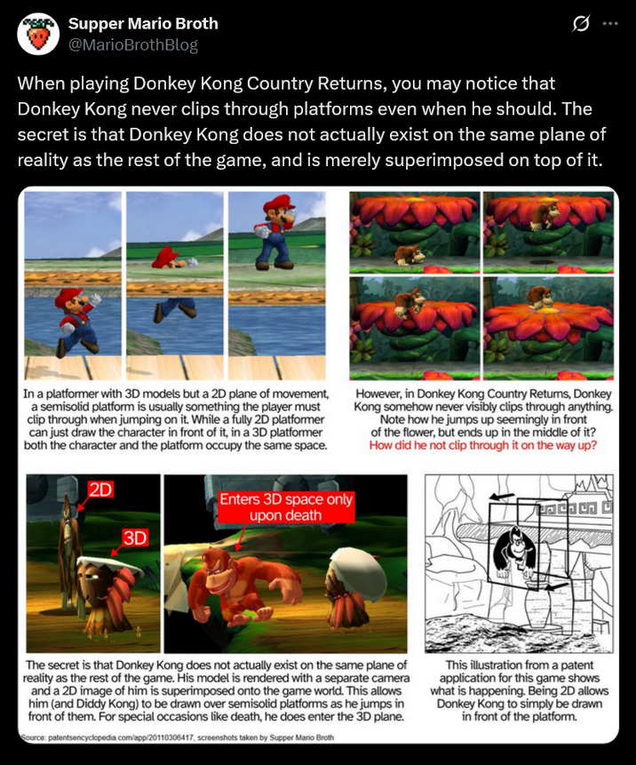 Supper Mario Broth @MarioBrothBlog 0 When playing Donkey Kong Country Returns, you may notice that Donkey Kong never clips through platforms even when he should. The secret is that Donkey Kong does not actually exist on the same plane of reality as the rest of the game, and is merely superimposed on top of it. In a platformer with 3D models but a 2D plane of movement, a semisolid platform is usually something the player must clip through when jumping on it. While a fully 2D platformer can just draw the character in front of it, in a 3D platformer both the character and the platform occupy the same space. 2D However, in Donkey Kong Country Returns, Donkey Kong somehow never visibly clips through anything. Note how he jumps up seemingly in front of the flower, but ends up in the middle of it? How did he not clip through it on the way up? 3D Enters 3D space only upon death The secret is that Donkey Kong does not actually exist on the same plane of reality as the rest of the game. His model is rendered with a separate camera and a 2D image of him is superimposed onto the game world. This allows him (and Diddy Kong) to be drawn over semisolid platforms as he jumps in front of them. For special occasions like death, he does enter the 3D plane. Source: patentsencyclopedia.com/app/20110306417, screenshots taken by Supper Mario Broth This illustration from a patent application for this game shows what is happening. Being 2D allows Donkey Kong to simply be drawn in front of the platform.