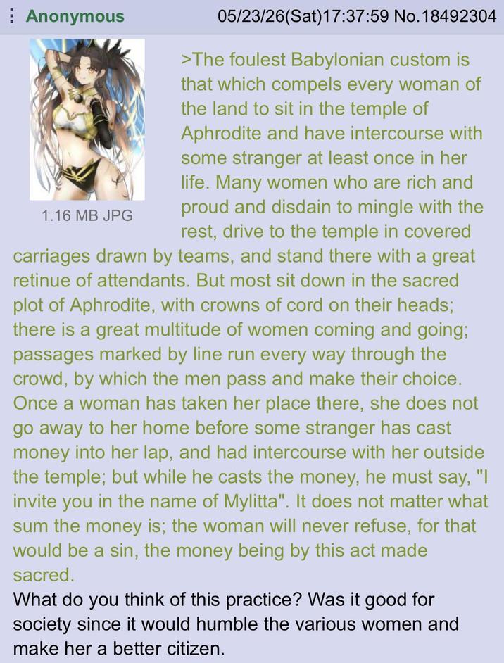 Anonymous 1.16 MB JPG 05/23/26(Sat) 17:37:59 No. 18492304 >The foulest Babylonian custom is that which compels every woman of the land to sit in the temple of Aphrodite and have intercourse with some stranger at least once in her life. Many women who are rich and proud and disdain to mingle with the rest, drive to the temple in covered carriages drawn by teams, and stand there with a great retinue of attendants. But most sit down in the sacred plot of Aphrodite, with crowns of cord on their heads; there is a great multitude of women coming and going; passages marked by line run every way through the crowd, by which the men pass and make their choice. Once a woman has taken her place there, she does not go away to her home before some stranger has cast money into her lap, and had intercourse with her outside the temple; but while he casts the money, he must say, "I invite you in the name of Mylitta". It does not matter what sum the money is; the woman will never refuse, for that would be a sin, the money being by this act made sacred. What do you think of this practice? Was it good for society since it would humble the various women and make her a better citizen.