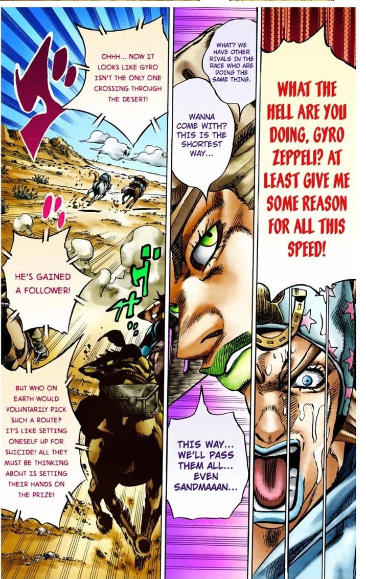 HE'S GAINED A FOLLOWER! OHHH... NOW IT LOOKS LIKE GYRO ISN'T THE ONLY ONE CROSSING THROUGH THE DESERT! WHAT? WE HAVE OTHER RIVALS IN THE RACE WHO ARE DOING THE SAME THING. WANNA COME WITH? THIS IS THE SHORTEST WAY... WHAT THE HELL ARE YOU DOING, GYRO ZEPPELI? AT LEAST GIVE ME SOME REASON FOR ALL THIS BUT WHO ON EARTH WOULD VOLUNTARILY PICK SUCH A ROUTE? IT'S LIKE SETTING ONESELF UP FOR SUICIDE! ALL THEY MUST BE THINKING ABOUT IS SETTING THEIR HANDS ON THE PRIZE! THIS WAY... WE'LL PASS THEM ALL... EVEN SANDMAAAN... SPEED!