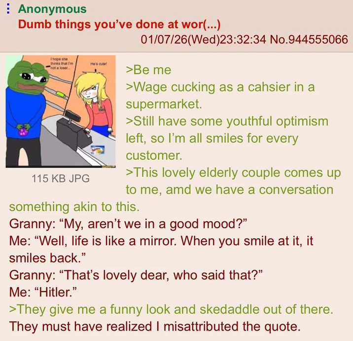 Anonymous Dumb things you've done at wor(...) I hope she thinks that I'm not a loser... He's cute! 115 KB JPG 01/07/26(Wed)23:32:34 No.944555066 >Be me >Wage cucking as a cahsier in a supermarket. >Still have some youthful optimism left, so I'm all smiles for every customer. >This lovely elderly couple comes up to me, amd we have a conversation something akin to this. Granny: "My, aren't we in a good mood?" Me: "Well, life is like a mirror. When you smile at it, it smiles back." Granny: "That's lovely dear, who said that?" Me: "Hitler." >They give me a funny look and skedaddle out of there. They must have realized I misattributed the quote.