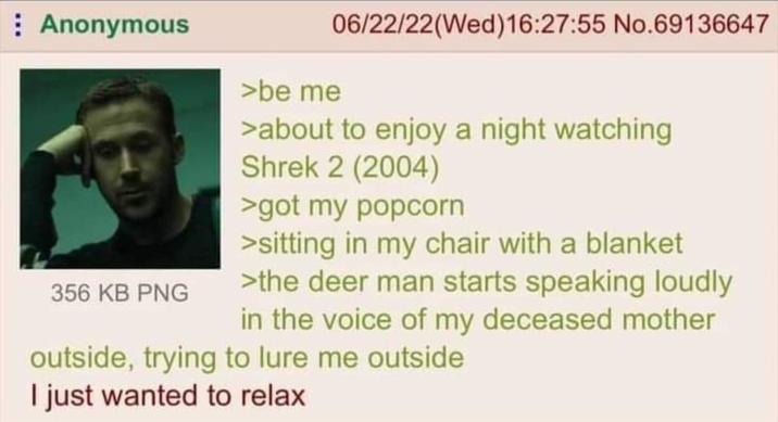 : Anonymous 356 KB PNG >be me 06/22/22(Wed)16:27:55 No.69136647 >about to enjoy a night watching Shrek 2 (2004) >got my popcorn >sitting in my chair with a blanket >the deer man starts speaking loudly in the voice of my deceased mother outside, trying to lure me outside I just wanted to relax