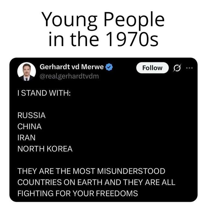 Young People in the 1970s Gerhardt vd Merwe @realgerhardtvdm I STAND WITH: RUSSIA CHINA IRAN Follow NORTH KOREA THEY ARE THE MOST MISUNDERSTOOD COUNTRIES ON EARTH AND THEY ARE ALL FIGHTING FOR YOUR FREEDOMS