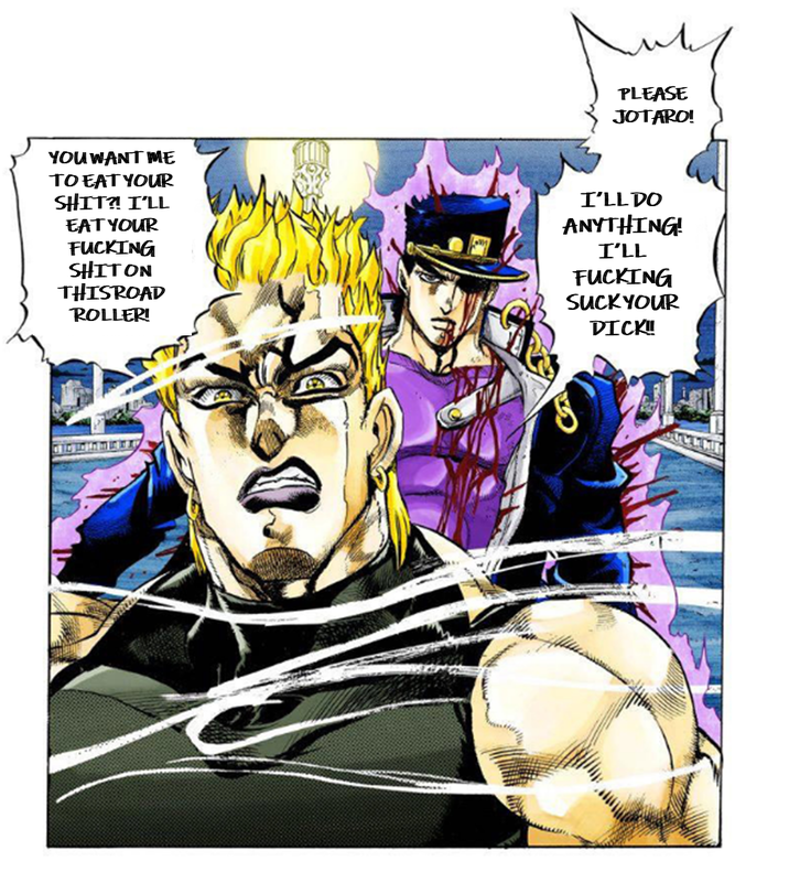 PLEASE JOTARO! YOU WANT ME TO EAT YOUR S---?! I'LL EAT YOUR F------ SHITON THISROAD ROLLER! I'LL DO ANYTHING! I'LL F------ SUCK YOUR D---!!