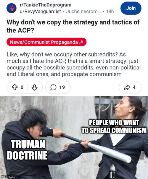 r/TankieTheDeprogram u/RevyVanguardist Juche necrom.... 18h Join Why don't we copy the strategy and tactics of the ACP? News/Communist Propaganda, Like, why don't we occupy other subreddits? As much as I hate the ACP, that is a smart strategy: just occupy all the possible subreddits, even non-political and Liberal ones, and propagate communism 19 4 TRUMAN DOCTRINE PEOPLE WHO WANT TO SPREAD COMMUNISM imgflip.com