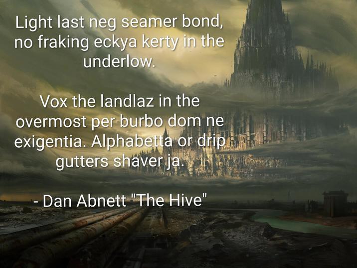 Light last neg seamer bond, no fraking eckya kerty in the underlow. Vox the landlaz in the overmost per burbo dom ne exigentia. Alphabetta or drip gutters shaver ja - Dan Abnett "The Hive"