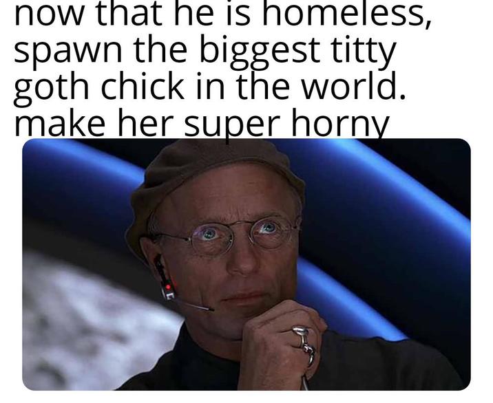 now that he is homeless, spawn the biggest t---- goth chick in the world. make her super horny