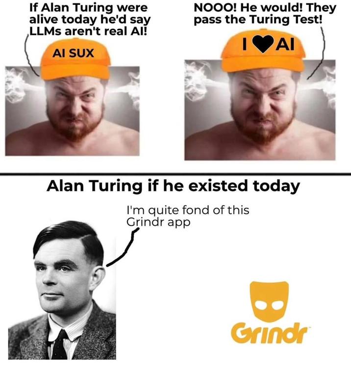 If Alan Turing were alive today he'd say LLMs aren't real Al! NOOO! He would! They pass the Turing Test! I♥AI AI SUX Alan Turing if he existed today I'm quite fond of this Grindr app Grindr