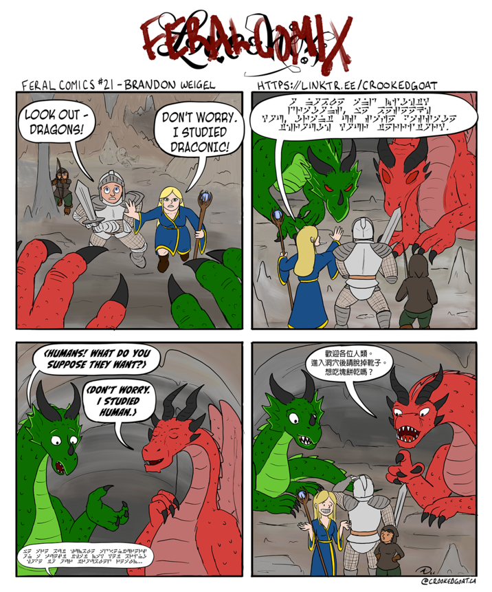 FAX FERAL COMICS #21 - BRANDON WEIGEL LOOK OUT- DRAGONS! DON'T WORRY. I STUDIED DRACONIC! HTTPS://LINKTR.EE/CROOKEDGOAT 3 ±37.09 > PH, 1” Hen HAHININ TIM Π MET 19 "2225 S---. Л KHUMANS! WHAT DO YOU SUPPOSE THEY WANT?> DON'T WORRY. I STUDIED HUMAN.> 歡迎各位人類。 進入洞穴後請脫掉靴子。 想吃塊餅乾嗎? יווקי122 21 ק קצ オトニン 17 2071 1970... @CROOKEDGOAT.CA