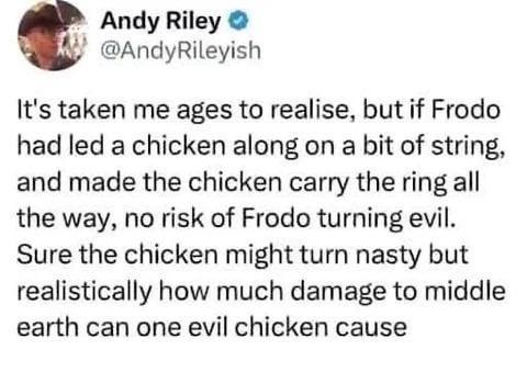 Andy Riley → @AndyRileyish It's taken me ages to realise, but if Frodo had led a chicken along on a bit of string, and made the chicken carry the ring all the way, no risk of Frodo turning evil. Sure the chicken might turn nasty but realistically how much damage to middle earth can one evil chicken cause