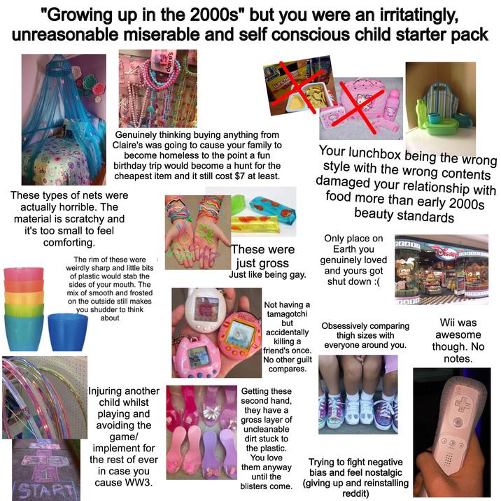 "Growing up in the 2000s" but you were an irritatingly, unreasonable miserable and self conscious child starter pack dier gloss 30 claire's AW ME CHEE CAPE CAPRISUN Luncha les Kis Kas RUNCH GeNail Genuinely thinking buying anything from Claire's was going to cause your family to become homeless to the point a fun birthday trip would become a hunt for the cheapest item and it still cost $7 at least. These types of nets were actually horrible. The material is scratchy and it's too small to feel comforting. The rim of these were weirdly sharp and little bits of plastic would stab the sides of your mouth. The mix of smooth and frosted on the outside still makes you shudder to think about START Injuring another child whilst playing and avoiding the game/ implement for the rest of ever in case you cause WW3. These were just gross Just like being gay. TAMAGOTCHI CONNECTION Not having a tamagotchi but accidentally killing a friend's once. No other guilt compares. Getting these second hand, they have a gross layer of uncleanable dirt stuck to the plastic. You love them anyway until the Your lunchbox being the wrong style with the wrong contents damaged your relationship with food more than early 2000s beauty standards Only place on Earth you genuinely loved and yours got shut down :( TRACK YOUR Obsessively comparing thigh sizes with everyone around you. Trying to fight negative bias and feel nostalgic blisters come. (giving up and reinstalling reddit) Magic Wii was awesome though. No notes.