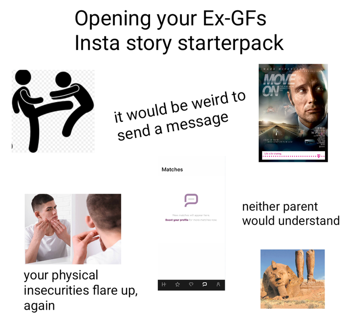 * Opening your Ex-GFs Insta story starterpack it would be weird to send a message MAOS MIKKELSEN MOVE ON THE ROAD JOIN IN NOW. www.MOVE-ON-FILM.COM your physical insecurities flare up, again Matches H Life is for sharing. T.. New matches will appear here. Boost your profile for more matches now. neither parent would understand ♡ 2