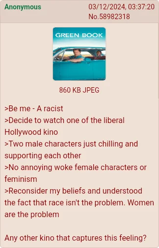 Anonymous 03/12/2024, 03:37:20 No.58982318 GREEN BOOK 860 KB JPEG >Be me - A racist >Decide to watch one of the liberal Hollywood kino >Two male characters just chilling and supporting each other >No annoying woke female characters or feminism >Reconsider my beliefs and understood the fact that race isn't the problem. Women are the problem Any other kino that captures this feeling?