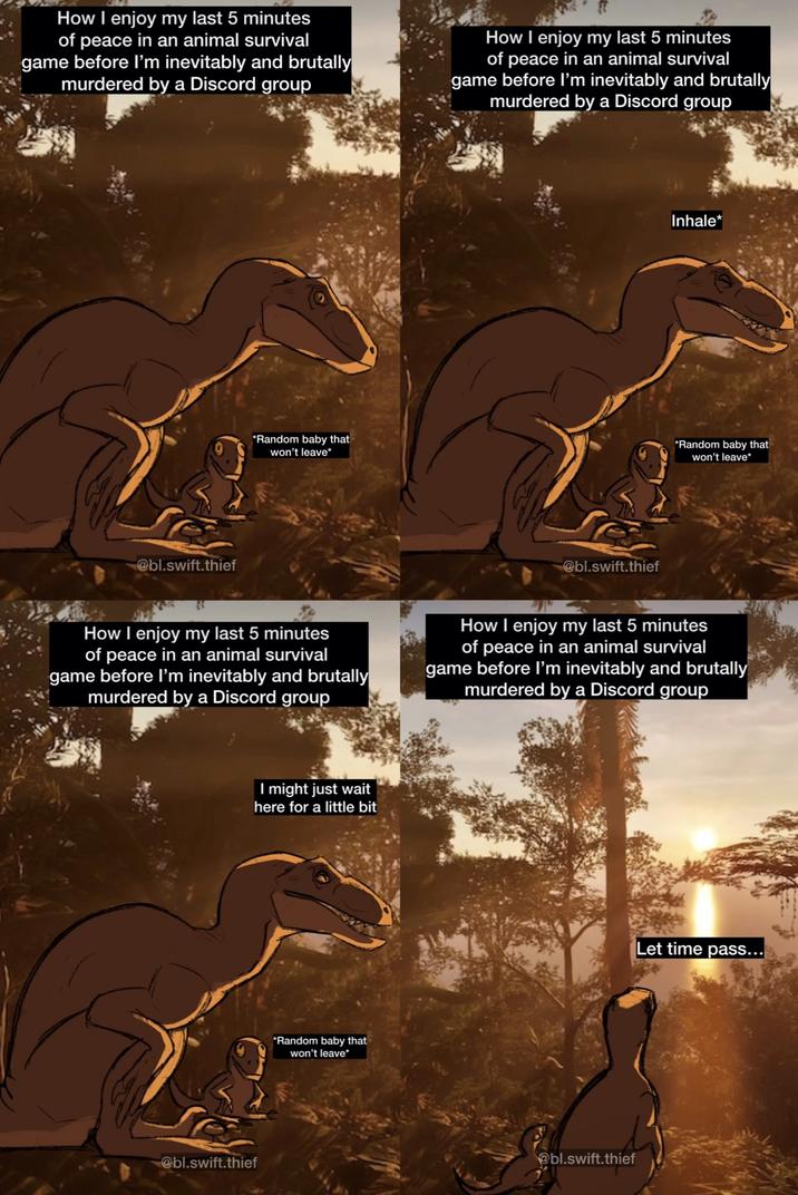 How I enjoy my last 5 minutes of peace in an animal survival game before I'm inevitably and brutally murdered by a Discord group How I enjoy my last 5 minutes of peace in an animal survival game before I'm inevitably and brutally murdered by a Discord group @bl.swift.thief *Random baby that won't leave* @bl.swift.thief Inhale* *Random baby that won't leave* How I enjoy my last 5 minutes of peace in an animal survival game before I'm inevitably and brutally murdered by a Discord group How I enjoy my last 5 minutes of peace in an animal survival game before I'm inevitably and brutally murdered by a Discord group @bl.swift.thief I might just wait here for a little bit *Random baby that won't leave⭑ @bl.swift.thief Let time pass...