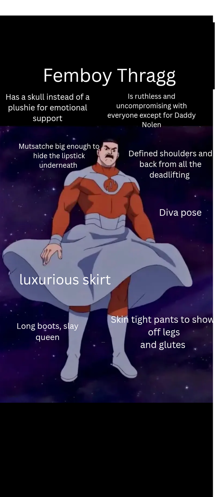 Femboy Thragg Has a skull instead of a plushie for emotional support Is ruthless and uncompromising with everyone except for Daddy Nolen Mutsatche big enough to hide the lipstick underneath Defined shoulders and back from all the deadlifting luxurious skirt Diva pose Long boots, slay queen Skin tight pants to show off legs and glutes