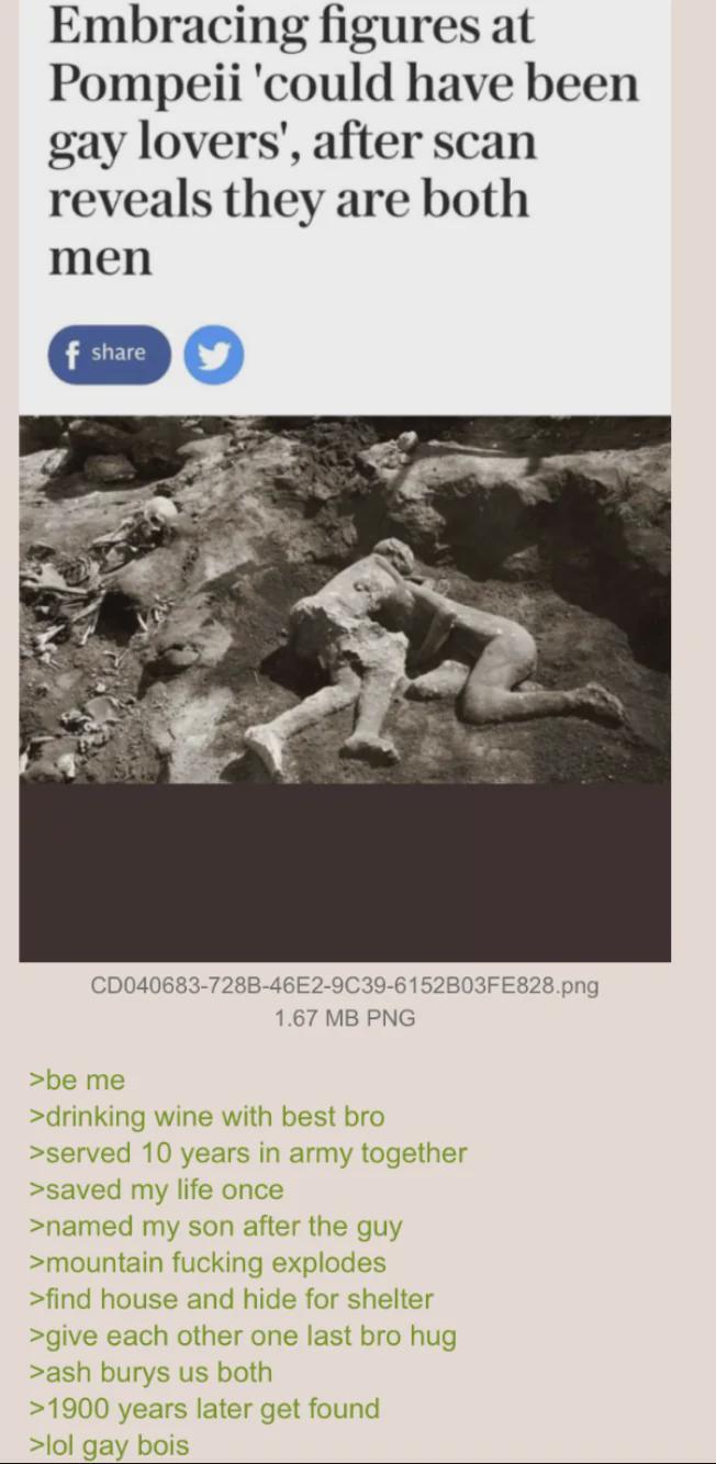 Embracing figures at Pompeii 'could have been gay lovers', after scan reveals they are both men f share CD040683-728B-46E2-9C39-6152B03FE828.png 1.67 MB PNG >be me >drinking wine with best bro >served 10 years in army together >saved my life once >named my son after the guy >mountain f------ explodes >find house and hide for shelter >give each other one last bro hug >ash burys us both >1900 years later get found >lol gay bois