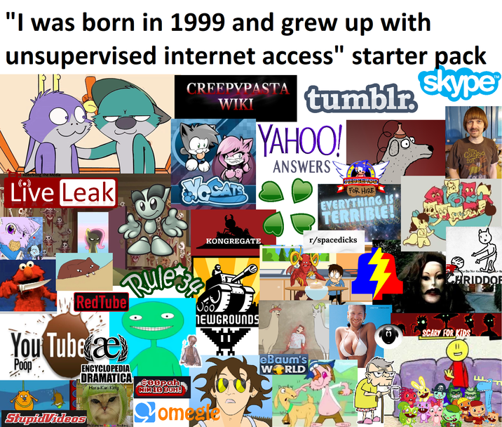 "I was born in 1999 and grew up with unsupervised internet access" starter pack Redefining The Media Live Leak CRFFPYPASTA WIKI KONGREGATE tumblr skype YAHOO! ANSWERS HEDGEHOG FOR HIRE EVERYTHING IS TERRIBLE! r/spacedicks Cuckoo for RedTube You Tube æ Poop Rule's ENCYCLOPEDIA DRAMATICA StupidVideos Hara-Kari Kitty Bit Vampire Fain w Necking $00pah NIN 16 DOH! NEWGROUNDS Comeete eBaum's WORLD Dway STOP CAT DID NOT KNO CHRIDDOR SCARY FOR KIDS 11