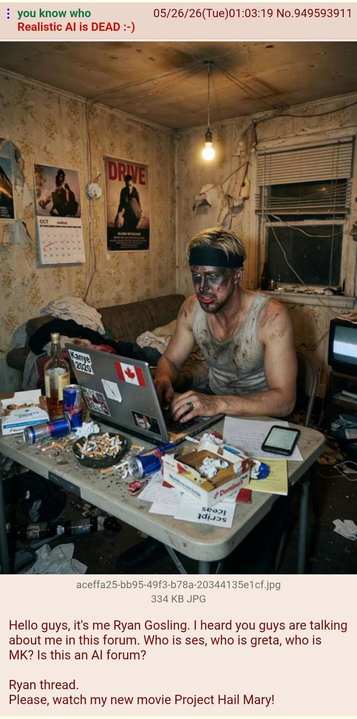 you know who Realistic Al is DEAD :-) OCT t Kanye 2020 DRIVE 05/26/26(Tue)01:03:19 No.949593911 Domino seopl dis aceffa25-bb95-49f3-b78a-20344135e1cf.jpg 334 KB JPG Hello guys, it's me Ryan Gosling. I heard you guys are talking about me in this forum. Who is ses, who is greta, who is MK? Is this an Al forum? Ryan thread. Please, watch my new movie Project Hail Mary!