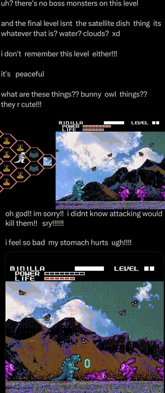 uh? there's no boss monsters on this level and the final level isnt the satellite dish thing its whatever that is? water? clouds? xd i don't remember this level either!!! it's peaceful what are these things?? bunny owl things?? they r cute!!! MINILLA LEVEL POWER ▬▬▬▬▬▬▬▬ LIFE oh god!! im sorry!! i didnt know attacking would kill them!! sry!!!!!! i feel so bad my stomach hurts ugh!!!!! MINILLA POWER LIFE LEVEL