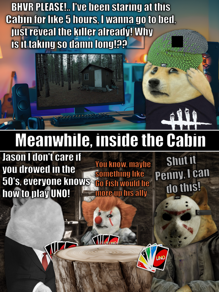 BHVR PLEASE!.. I've been staring at this Cabin for like 5 hours, I wanna go to bed, just reveal the killer already! Why is it taking so damn long!?? Meanwhile, inside the Cabin Jason I don't care if you drowed in the 50's, everyone knows how to play UNO! You know, maybe Something like Go Fish would be more up his ally Shut it Penny, I can do this! NOUNO 2 UNO