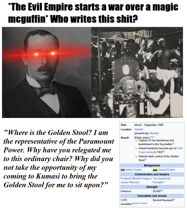 *The Evil Empire starts a war over a magic mcguffin* Who writes this s---? Date March - September 1900 "Where is the Golden Stool? I am the representative of the Paramount Power. Why have you relegated me to this ordinary chair? Why did you not take the opportunity of my coming to Kumasi to bring the Golden Stool for me to sit upon?" Location Ashanti Result (present-day Ghana) British victory[1][2] ⚫ Capture of Yaa Asentawaa and banishment to the Seychelles[2] • Ashanti territories become part of Gold Coast colony in 1902[3] • Ashanti retain control of the Golden Stool[3] British Empire Belligerents Ashanti Empire Commanders and leaders Frederick Mitchell Hodgson Yaa Asantewaa James Willcocks Prempeh I Strength Unknown 20,000[4] Casualties and losses 1,070 Several thousand[5] casualties[citation needed]