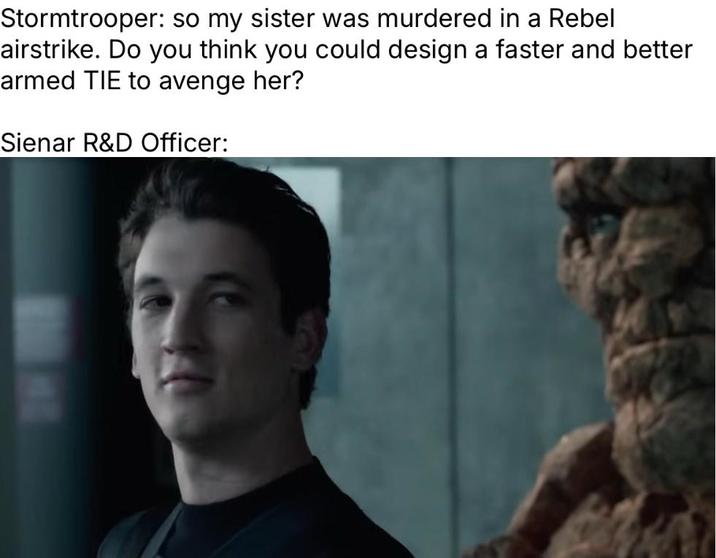 Stormtrooper: so my sister was murdered in a Rebel airstrike. Do you think you could design a faster and better armed TIE to avenge her? Sienar R&D Officer: