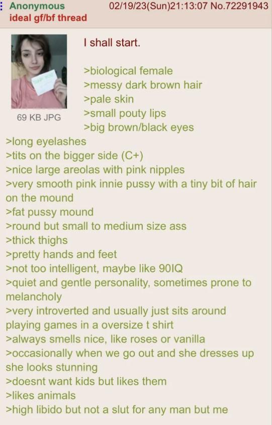 Anonymous ideal gf/bf thread 69 KB JPG >long eyelashes 02/19/23(Sun)21:13:07 No.72291943 I shall start. >biological female >messy dark brown hair >pale skin >small pouty lips >big brown/black eyes >t--- on the bigger side (C+) >nice large areolas with pink n------ >very smooth pink innie p---- with a tiny bit of hair on the mound >fat p---- mound >round but small to medium size ass >thick thighs >pretty hands and feet >not too intelligent, maybe like 901Q >quiet and gentle personality, sometimes prone to melancholy >very introverted and usually just sits around playing games in a oversize t shirt >always smells nice, like roses or vanilla >occasionally when we go out and she dresses up she looks stunning >doesnt want kids but likes them >likes animals >high libido but not a slut for any man but me