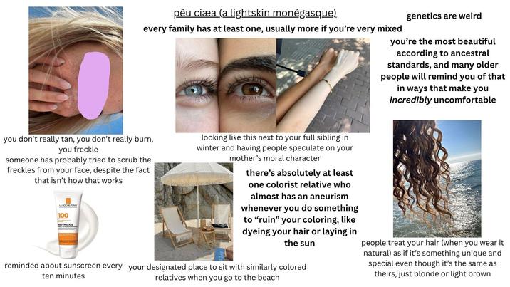 pêu ciæa (a lightskin monégasque). every family has at least one, usually more if you're very mixed genetics are weird you're the most beautiful according to ancestral standards, and many older people will remind you of that in ways that make you incredibly uncomfortable you don't really tan, you don't really burn, you freckle someone has probably tried to scrub the freckles from your face, despite the fact that isn't how that works LA ROCHE-POSAY 100 ROAD SPECTRUM ANTHELIOS MELT IN MILK SUNSCREEN looking like this next to your full sibling in winter and having people speculate on your mother's moral character there's absolutely at least one colorist relative who almost has an aneurism whenever you do something to "ruin" your coloring, like dyeing your hair or laying in the sun reminded about sunscreen every your designated place to sit with similarly colored ten minutes relatives when you go to the beach people treat your hair (when you wear it natural) as if it's something unique and special even though it's the same as theirs, just blonde or light brown