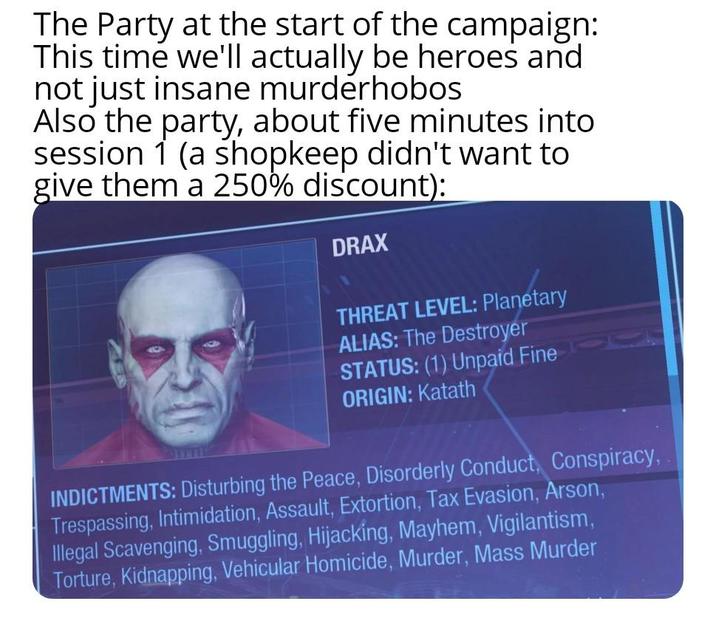 The Party at the start of the campaign: This time we'll actually be heroes and not just insane murderhobos Also the party, about five minutes into session 1 (a shopkeep didn't want to give them a 250% discount): DRAX THREAT LEVEL: Planetary ALIAS: The Destroyer STATUS: (1) Unpaid Fine ORIGIN: Katath INDICTMENTS: Disturbing the Peace, Disorderly Conduct, Conspiracy, Trespassing, Intimidation, Assault, Extortion, Tax Evasion, Arson, Illegal Scavenging, Smuggling, Hijacking, Mayhem, Vigilantism, Torture, Kidnapping, Vehicular Homicide, Murder, Mass Murder