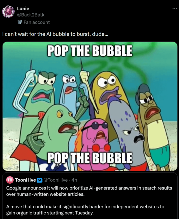 Lunie @Back2Batk Fan account I can't wait for the Al bubble to burst, dude... POP THE BUBBLE imgfijp.com POP THE BUBBLE TH ToonHive @ToonHive 4h Google announces it will now prioritize Al-generated answers in search results over human-written website articles. A move that could make it significantly harder for independent websites to gain organic traffic starting next Tuesday.