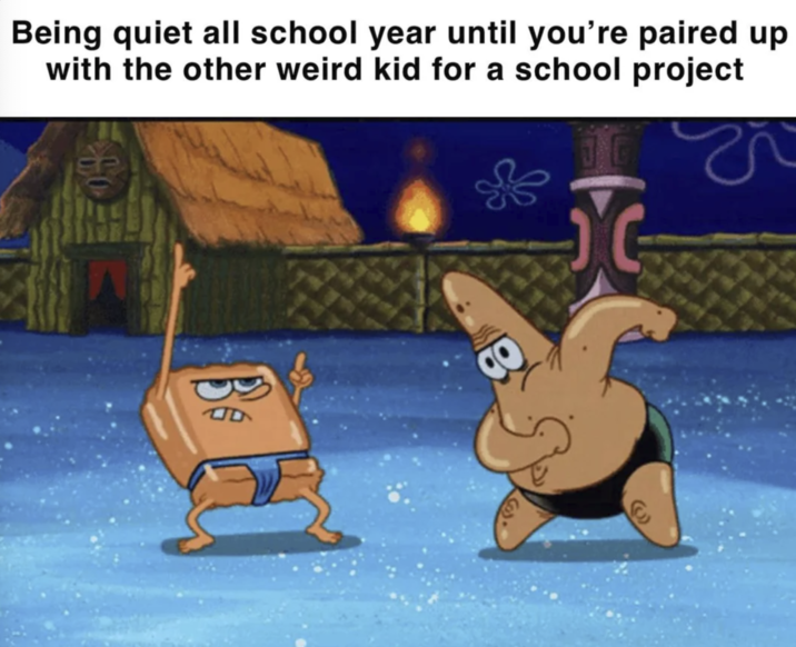 Being quiet all school year until you're paired up with the other weird kid for a school project Be B e