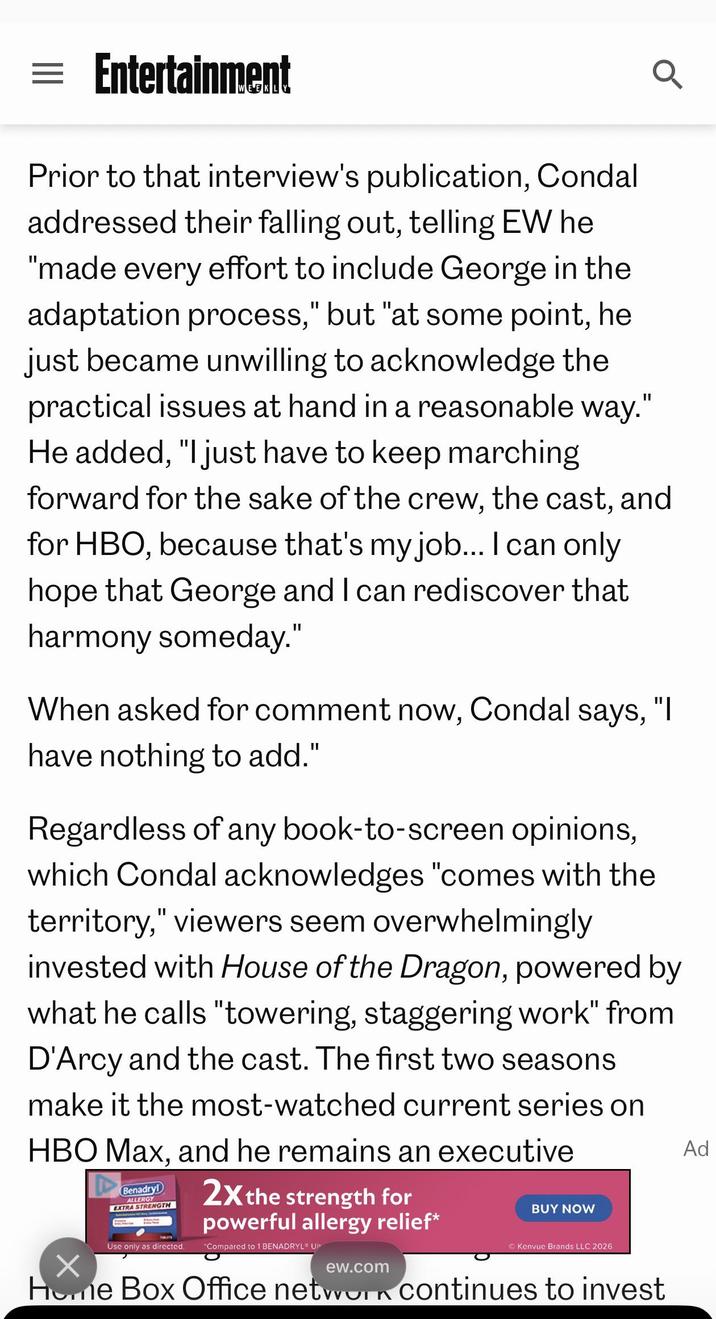 = Entertainment Prior to that interview's publication, Condal addressed their falling out, telling EW he "made every effort to include George in the adaptation process," but "at some point, he just became unwilling to acknowledge the practical issues at hand in a reasonable way." He added, "I just have to keep marching forward for the sake of the crew, the cast, and for HBO, because that's my job... I can only hope that George and I can rediscover that harmony someday." When asked for comment now, Condal says, "I have nothing to add." Regardless of any book-to-screen opinions, which Condal acknowledges "comes with the territory," viewers seem overwhelmingly invested with House of the Dragon, powered by what he calls "towering, staggering work" from D'Arcy and the cast. The first two seasons make it the most-watched current series on HBO Max, and he remains an executive A Benadryl ALLERGY EXTRA STRENGTH 2X the strength for powerful allergy relief* Use only as directed. "Compared to 1 BENADRYL UI ew.com BUY NOW Kenvue Brands LLC 2026 Home Box Office network continues to invest Ad