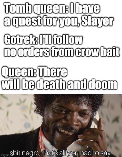 Tomb queen: I have a quest for you, Slayer Gotrek: I'll follow no orders from crow bait Queen: There will be death and doom S--- n----, that's all you had to say