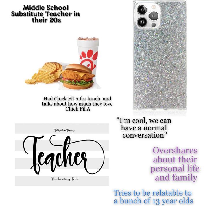 Middle School Substitute Teacher in their 20s Had Chick Fil A for lunch, and talks about how much they love Chick Fil A "I'm cool, we can have a normal Introductions Teacher Handwriting Font conversation" Overshares about their personal life and family Tries to be relatable to a bunch of 13 year olds