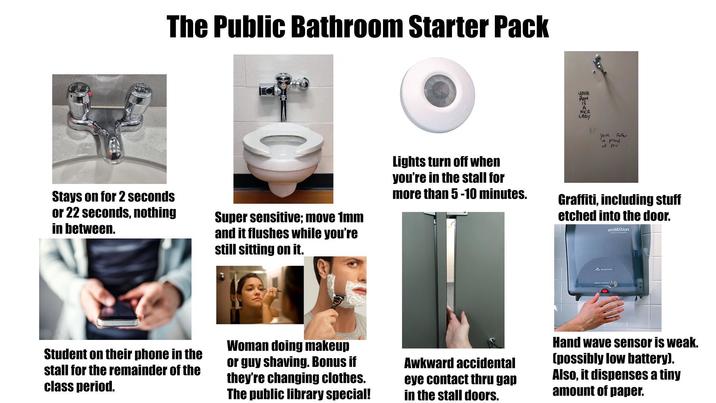 HUND The Public Bathroom Starter Pack YOUR MOM IS A NKE LADY Your Father is proud of you Stays on for 2 seconds or 22 seconds, nothing in between. Super sensitive; move 1mm and it flushes while you're still sitting on it. Lights turn off when you're in the stall for more than 5-10 minutes. Graffiti, including stuff etched into the door. enMotion. Motion Activated Student on their phone in the stall for the remainder of the class period. Woman doing makeup or guy shaving. Bonus if they're changing clothes. The public library special! Awkward accidental eye contact thru gap in the stall doors. Hand wave sensor is weak. (possibly low battery). Also, it dispenses a tiny amount of paper.