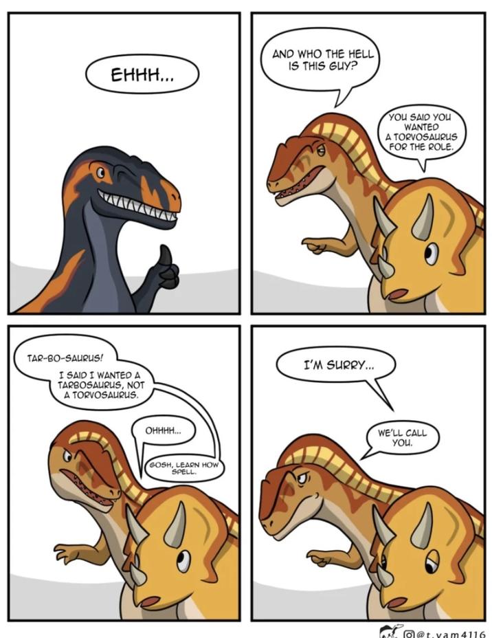EHHH... TAR-BO-SAURUS! I SAID I WANTED A TARBOSAURUS, NOT A TORVOSAURUS. OHHHH... GOSH, LEARN HOW SPELL. AND WHO THE HELL IS THIS GUY? I'M SURRY... YOU SAID YOU WANTED A TORVOSAURUS FOR THE ROLE. WE'LL CALL You. @t.vam 4116