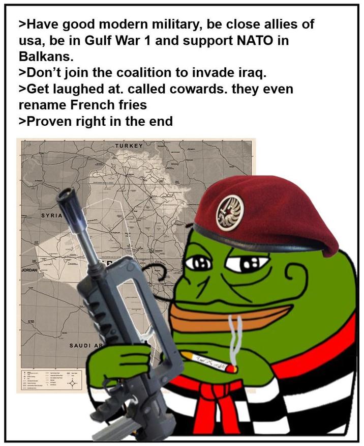 >Have good modern military, be close allies of usa, be in Gulf War 1 and support NATO in Balkans. >Don't join the coalition to invade iraq. >Get laughed at. called cowards. they even rename French fries >Proven right in the end JORDAN SYRIA SAUDI AR TURKEY