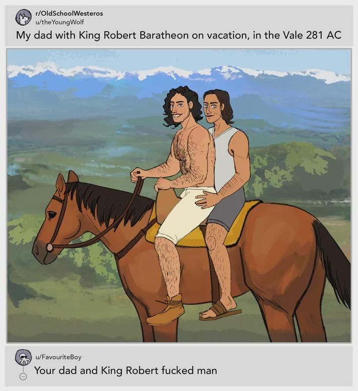 r/OldSchoolWesteros u/theYoung Wolf My dad with king Robert Baratheon on vacation, in the Vale 281 AC u/FavouriteBoy Your dad and King Robert f----- man