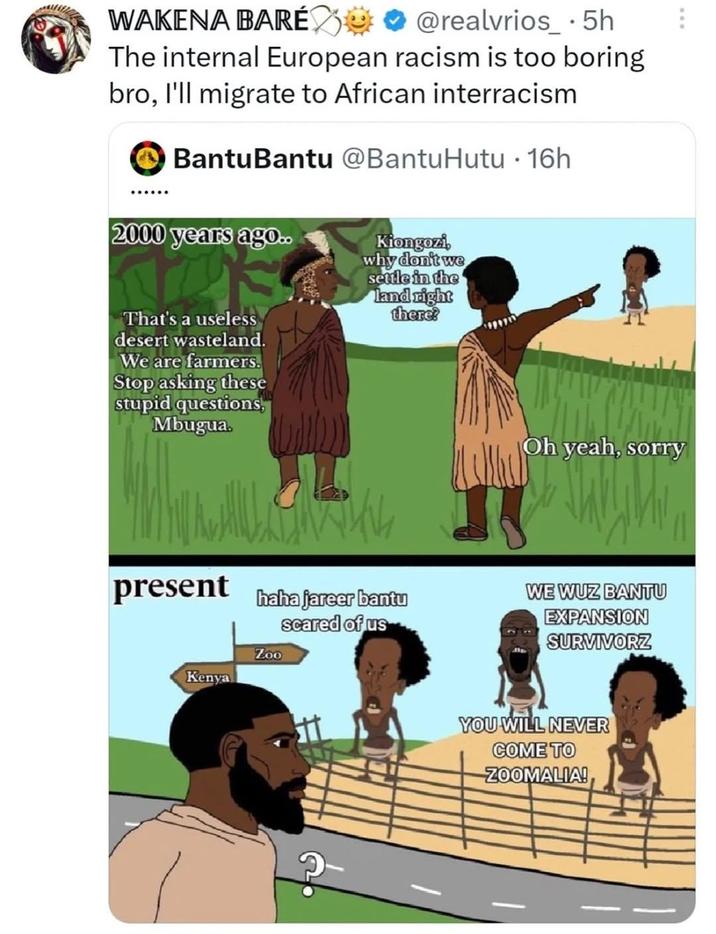 WAKENA BARÉ @realvrios_⚫ 5h The internal European racism is too boring bro, I'll migrate to African interracism ...... Bantu Bantu @BantuHutu · 16h 2000 years ago.. Kiongozi, why don't we settle in the land right there? • That's a useless desert wasteland. We are farmers. Stop asking these stupid questions, Mbugua. present haha jareer bantu scared of us Zoo Kenya Oh yeah, sorry WE WUZ BANTU EXPANSION SURVIVORZ YOU WILL NEVER COME TO ZOOMALIA!