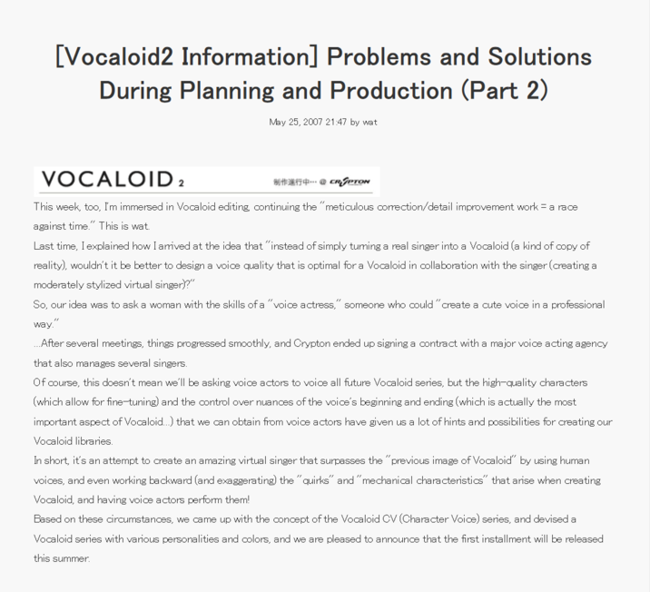 [Vocaloid2 Information] Problems and Solutions During Planning and Production (Part 2) May 25, 2007 21:47 by wat VOCALOID 2 CRYPTON This week, too, I'm immersed in Vocaloid editing, continuing the "meticulous correction/detail improvement work = a race against time." This is wat. Last time, I explained how I arrived at the idea that "instead of simply tuming a real singer into a Vocaloid (a kind of copy of reality), wouldn't it be better to design a voice quality that is optimal for a Vocaloid in collaboration with the singer (creating a moderately stylized virtual singer)?" So, our idea was to ask a woman with the skills of a "voice actress," someone who could "create a cute voice in a professional way." ..After several meetings, things progressed smoothly, and Crypton ended up signing a contract with a major voice acting agency that also manages several singers. Of course, this doesn't mean we'll be asking voice actors to voice all future Vocaloid series, but the high-quality characters (which allow for fine-tuning) and the control over nuances of the voice's beginning and ending (which is actually the most important aspect of Vocaloid...) that we can obtain from voice actors have given us a lot of hints and possibilities for creating our Vocaloid libraries. In short, it's an attempt to create an amazing virtual singer that surpasses the "previous image of Vocaloid" by using human voices, and even working backward (and exaggerating) the "quirks" and "mechanical characteristics" that arise when creating Vocaloid, and having voice actors perform them! Based on these circumstances, we came up with the concept of the Vocaloid CV (Character Voice) series, and devised a Vocaloid series with various personalities and colors, and we are pleased to announce that the first installment will be released this summer.