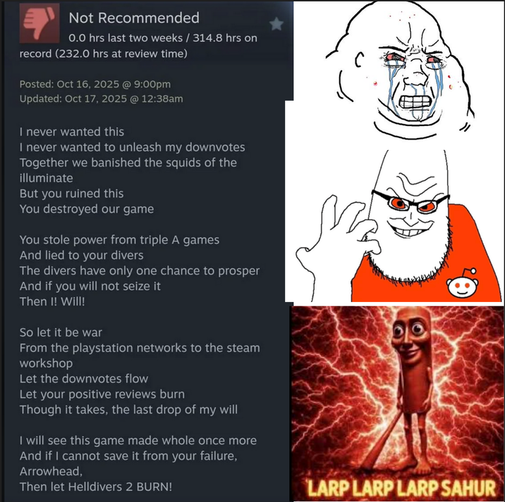 Not Recommended 0.0 hrs last two weeks / 314.8 hrs on record (232.0 hrs at review time) Posted: Oct 16, 2025 @ 9:00pm Updated: Oct 17, 2025 @ 12:38am I never wanted this I never wanted to unleash my downvotes Together we banished the squids of the illuminate But you ruined this You destroyed our game You stole power from triple A games And lied to your divers The divers have only one chance to prosper And if you will not seize it Then I! Will! So let it be war From the playstation networks to the steam workshop Let the downvotes flow Let your positive reviews burn Though it takes, the last drop of my will I will see this game made whole once more And if I cannot save it from your failure, Arrowhead, Then let Helldivers 2 BURN! LARP LARP LARP SAHUR