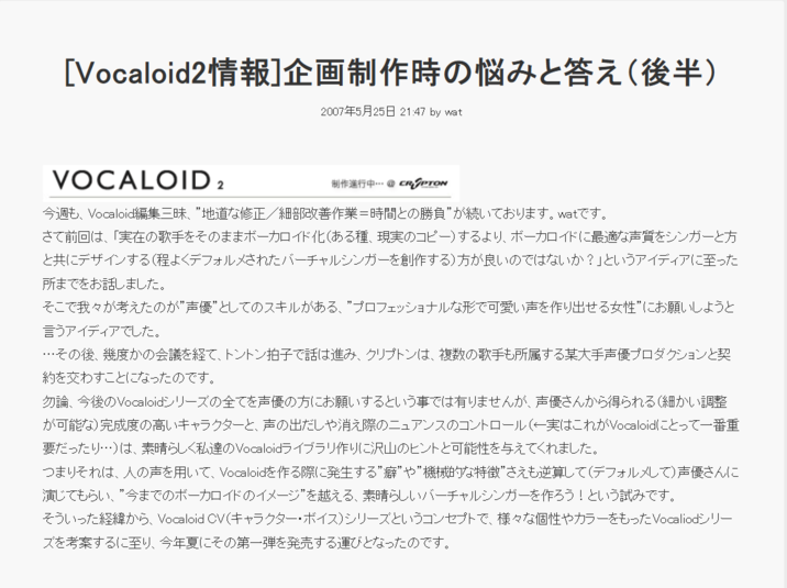 [Vocaloid2情報] 企画制作時の悩みと答え (後半) 2007年5月25日 21:47 by wat VOCALOID 2 制作進行中… @ CR SPTON 今週も、Vocaloid編集三昧、”地道な修正/細部改善作業=時間との勝負”が続いております。 watです。 さて前回は、「実在の歌手をそのままボーカロイド化 (ある種、現実のコピー) するより、 ボーカロイドに最適な声質をシンガーと方 と共にデザインする (程よくデフォルメされたバーチャルシンガーを創作する)方が良いのではないか?」というアイディアに至った 所までをお話しました。 そこで我々が考えたのが”声優”としてのスキルがある、”プロフェッショナルな形で可愛い声を作り出せる女性”にお願いしようと 言うアイディアでした。 ･･･その後、幾度かの会議を経て、トントン拍子で話は進み、 クリプトンは、 複数の歌手も所属する某大手声優プロダクションと契 約を交わすことになったのです。 勿論、 今後のVocaloidシリーズの全てを声優の方にお願いするという事では有りませんが、 声優さんから得られる(細かい調整 が可能な)完成度の高いキャラクターと、声の出だしや消え際のニュアンスのコントロール(←実はこれがVocaloidにとって一番重 要だったり…)は、素晴らしく私達のVocaloidライブラリ作りに沢山のヒントと可能性を与えてくれました。 つまりそれは、人の声を用いて、 Vocaloidを作る際に発生する”癖”や”機械的な特徴”さえも逆算して(デフォルメして)声優さんに 演じてもらい、”今までのボーカロイドのイメージ”を越える、素晴らしいバーチャルシンガーを作ろう!という試みです。 そういった経緯から、 Vocaloid CV (キャラクター・ボイス)シリーズというコンセプトで、 様々な個性やカラーをもったVocaliodシリー ズを考案するに至り、今年夏にその第一弾を発売する運びとなったのです。
