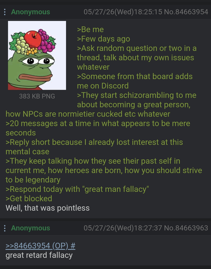 : Anonymous 383 KB PNG 05/27/26(Wed) 18:25:15 No.84663954 >Be me >Few days ago >Ask random question or two in a thread, talk about my own issues whatever >Someone from that board adds me on Discord >They start schizorambling to me about becoming a great person, how NPCs are normietier cucked etc whatever >20 messages at a time in what appears to be mere seconds >Reply short because I already lost interest at this mental case >They keep talking how they see their past self in current me, how heroes are born, how you should strive to be legendary >Respond today with "great man fallacy" >Get blocked Well, that was pointless * Anonymous >>84663954 (OP) # great retard fallacy 05/27/26(Wed)18:27:37 No.84663963