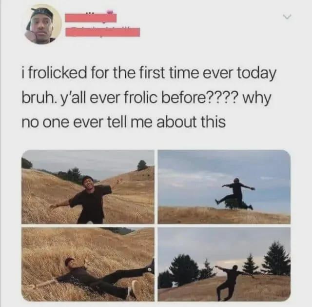 i frolicked for the first time ever today bruh. y'all ever frolic before???? why no one ever tell me about this
