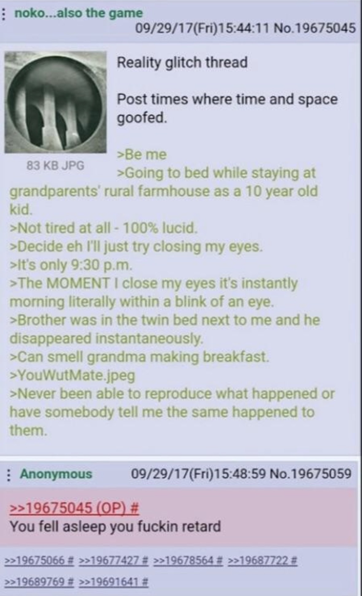 noko...also the game 09/29/17(Fri)15:44:11 No.19675045 Reality glitch thread Post times where time and space goofed. >Be me 83 KB JPG >Going to bed while staying at grandparents' rural farmhouse as a 10 year old kid. >Not tired at all - 100% lucid. >Decide eh I'll just try closing my eyes. >It's only 9:30 p.m. >The MOMENT I close my eyes it's instantly morning literally within a blink of an eye. >Brother was in the twin bed next to me and he disappeared instantaneously. >Can smell grandma making breakfast. >YouWutMate.jpeg >Never been able to reproduce what happened or have somebody tell me the same happened to them. Anonymous 09/29/17(Fri)15:48:59 No.19675059 >>19675045 (OP) # You fell asleep you f----- retard >>19675066 # >>19677427 # >>19678564 # >>19687722 # >>19689769 # >>19691641 #