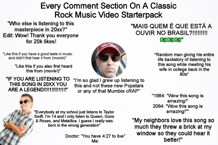 Every Comment Section On A Classic Rock Music Video Starterpack "Who else is listening to this masterpiece in 20xx?" Edit: Wow! Thank you everyone for 20k likes! "Like this if you have a good taste in music and didn't first hear it from (movie!)" "Like this if you also first heard this from (movie!)" "IF YOU ARE LISTENING TO THIS SONG IN 20XX YOU ARE A LEGEND!!!!1!!!!!11!!" "MAIS QUEM É QUE ESTÁ A OUVIR NO BRASIL?!!!!!!!!! "I'm so glad I grew up listening to this and not these new Popstars or any of that Mumble CRAP" "Everybody at my school just listens to Taylor Swift. I'm 14 and I only listen to Queen, Guns & Roses, and Metallica. I guess I really was born in the wrong generation" Doctor: "You have 4:27 to live" Me: *Random man giving his entire life backstory of listening to this song while meeting his wife in college back in the 80s* "1984: "Wow this song is amazing!" 2084: "Wow this song is amazing!"" "My neighbors love this song so much they threw a brick at my window so they could hear it better!"