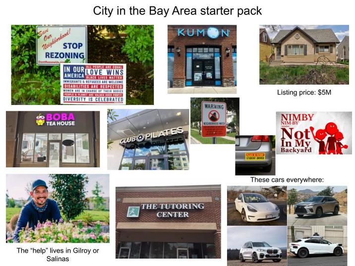 Save Our Neighborhood! City in the Bay Area starter pack K-- N STOP REZONING DontRezoneUs ALL PEOPLE ARE EQUAL IN OUR LOVE WINS AMERICA BLACK LIVES MATTER IMMIGRANTS & REFUGEES ARE WELCOME DISABILITIES ARE RESPECTED WOMEN ARE IN CHARGE OF THEIR BODIES PEOPLE&PLANET ARE VALUED OVER PROFIT DIVERSITY IS CELEBRATED BOBA TEA HOUSE 7458 103 CLUB PILATES 23233 NEIGHBORHOOD WATCH The "help" lives in Gilroy or Salinas THE TUTORING CENTER WARNING Listing price: $5M PLEASE PATIENT STUDENT DRIVER NIMBY NIM-BY Not In My Backyard These cars everywhere:
