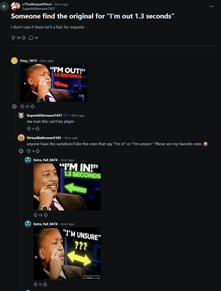 K r/TheMatpatEffect • 6mo ago SuperbAfternoon7427 Someone find the original for "I'm out 1.3 seconds" I don't care if there isn't a flair for requests 39 14 Firey 1973-6mo ago "I'M OUT!" 13 SECONDS GIF © 22 SuperbAfternoon7427 OP • 6mo ago Aw man this can't be player 843 VirtualBathroom5103.6mo ago anyone have the variations?Like the ones that say "I'm in" or "I'm unsure" ?those are my favorite ones © 94 ⇓ Extra_Fall_8474.6mo ago "I'M IN 1.3 SECONDS +13⇓ Extra_Fall_8474-6mo ago "I'M UNSURE" 722 11 From Tok comment