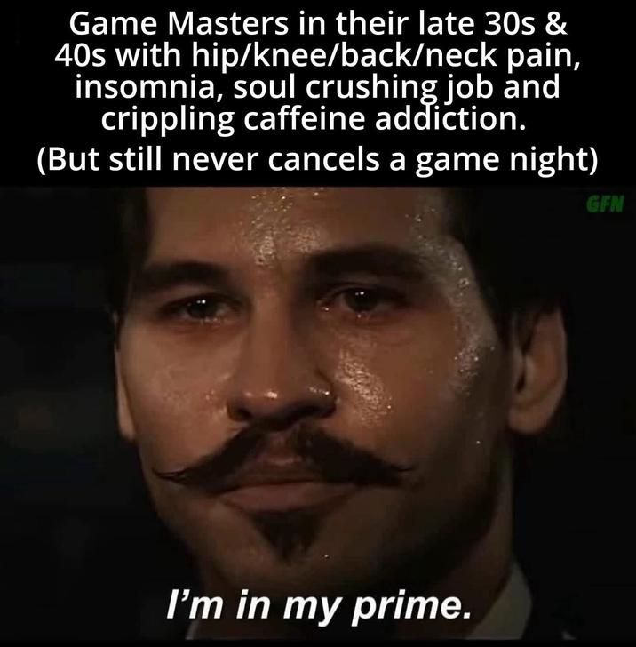 Game Masters in their late 30s & 40s with hip/knee/back/neck pain, insomnia, soul crushing job and crippling caffeine addiction. (But still never cancels a game night) I'm in my prime. GFN
