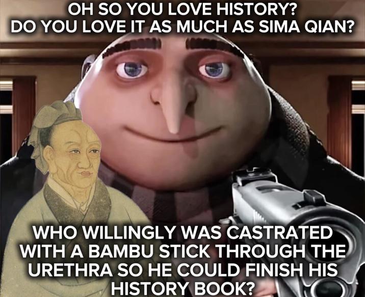 OH SO YOU LOVE HISTORY? DO YOU LOVE IT AS MUCH AS SIMA QIAN? WHO WILLINGLY WAS CASTRATED WITH A BAMBU STICK THROUGH THE URETHRA SO HE COULD FINISH HIS HISTORY BOOK? O