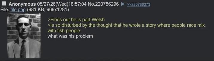 Anonymous 05/27/26(Wed)18:57:04 No.220786296 File: file.png (981 KB, 969x1281) >Finds out he is part Welsh >>220786373 >Is so disturbed by the thought that he wrote a story where people race mix with fish people what was his problem